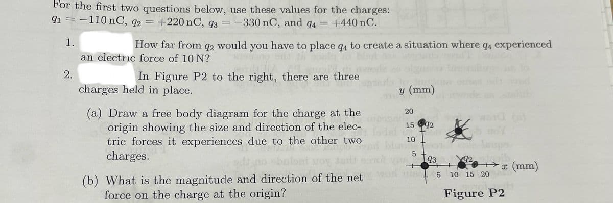 For the first two questions below, use these values for the charges:
91 = -110 nC, 92 = +220 nC, q3 = -330 nC, and q₁ = +440 nC.
1.
2.
94
How far from q2 would you have to place q4 to create a situation where q4 experienced
an electric force of 10 N?
In Figure P2 to the right, there are three
charges held in place.
(a) Draw a free body diagram for the charge at the
origin showing the size and direction of the elec-
tric forces it experiences due to the other two
charges.
(b) What is the magnitude and direction of the net
force on the charge at the origin?
y (mm)
20
15 92
10
92
5
935
15
10 15 20
++
Figure P2
x (mm)