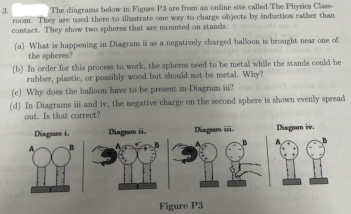3.
The diagrams below in Figure P3 are from an online site called The Physics Class-
room. They are used there to illustrate one way to charge objects by induction rather than
contact. They show two spheres that are mounted on stands.
(a) What is happening in Diagram ii as a negatively charged balloon is brought near one of
the spheres?
(b) In order for this process to work, the spheres need to be metal while the stands could be
rubber, plastic, or possibly wood but should not be metal. Why?
(c) Why does the balloon have to be present in Diagram iii?
(d) In Diagrams iii and iv, the negative charge on the second sphere is shown evenly spread
out. Is that correct?
A
Diagram i.
Diagram ii.
Diagram iii.
Diagram iv.
B
B
B
A
B
banga tedd Jo
Figure P3