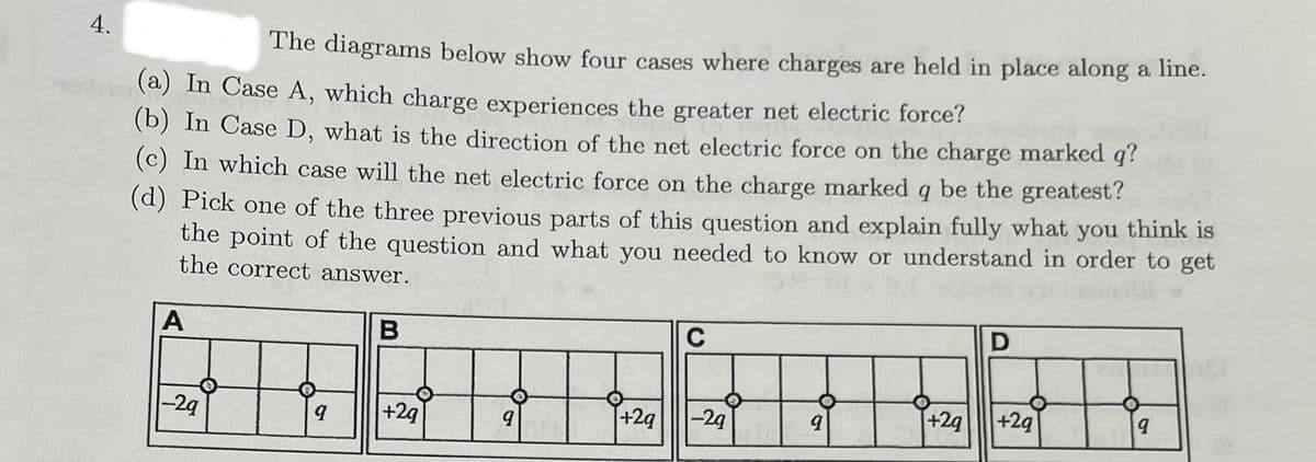 4.
The diagrams below show four cases where charges are held in place along a line.
(a) In Case A, which charge experiences the greater net electric force?
(b) In Case D, what is the direction of the net electric force on the charge marked q?
(c) In which case will the net electric force on the charge marked q be the greatest?
(d) Pick one of the three previous parts of this question and explain fully what you think is
the point of the question and what you needed to know or understand in order to get
the correct answer.
A
B
C
+2q
-29
-29
9
+29
9
9
D
+29
+2q
9