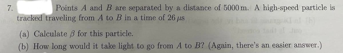 7.
Points A and B are separated by a distance of 5000 m. A high-speed particle is
tracked traveling from A to B in a time of 26 μs
(a) Calculate ẞ for this particle.
(b) How long would it take light to go from A to B? (Again, there's an easier answer.)