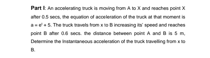 Part I: An accelerating truck is moving from A to X and reaches point X
after 0.5 secs, the equation of acceleration of the truck at that moment is
a = e' + 5. The truck travels from x to B increasing its' speed and reaches
point B after 0.6 secs. the distance between point A and B is 5 m,
Determine the Instantaneous acceleration of the truck travelling from x to
В.
