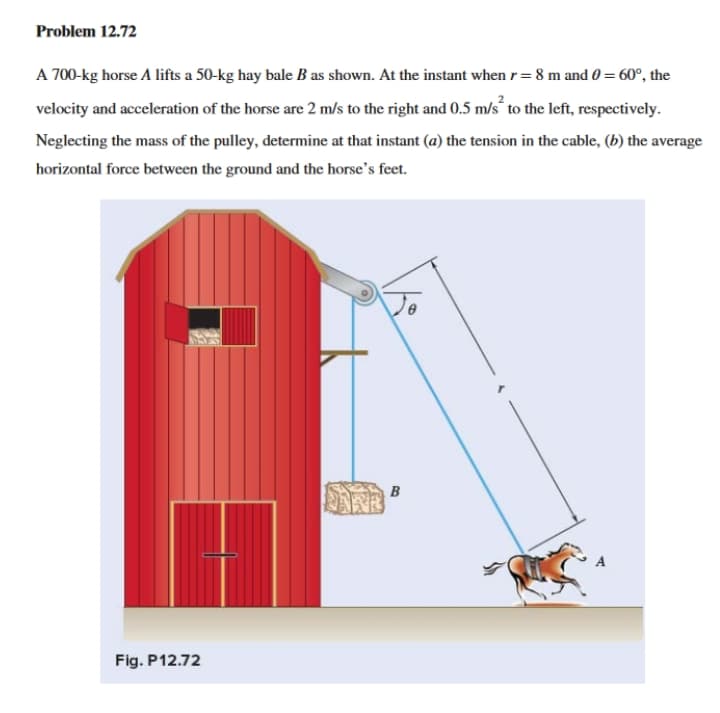 Problem 12.72
A 700-kg horse A lifts a 50-kg hay bale B as shown. At the instant when r= 8 m and 0 = 60°, the
velocity and acceleration of the horse are 2 m/s to the right and 0.5 m/s“ to the left, respectively.
Neglecting the mass of the pulley, determine at that instant (a) the tension in the cable, (b) the average
horizontal force between the ground and the horse's feet.
B
Fig. P12.72
