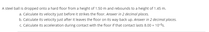 A steel ball is dropped onto a hard floor from a height of 1.50 m and rebounds to a height of 1.45 m.
a. Calculate its velocity just before it strikes the floor. Answer in 2 decimal places.
b. Calculate its velocity just after it leaves the floor on its way back up. Answer in 2 decimal places.
c. Calculate its acceleration during contact with the floor if that contact lasts 8.00 x 10-5s.

