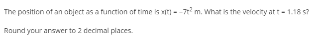 The position of an object as a function of time is x(t) = -7t? m. What is the velocity at t = 1.18 s?
Round your answer to 2 decimal places.
