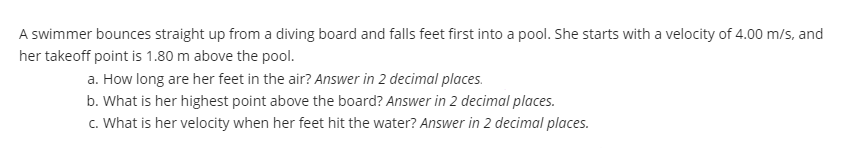 A swimmer bounces straight up from a diving board and falls feet first into a pool. She starts with a velocity of 4.00 m/s, and
her takeoff point is 1.80 m above the pool.
a. How long are her feet in the air? Answer in 2 decimal places.
b. What is her highest point above the board? Answer in 2 decimal places.
c. What is her velocity when her feet hit the water? Answer in 2 decimal places.
