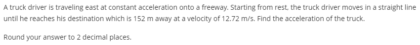 A truck driver is traveling east at constant acceleration onto a freeway. Starting from rest, the truck driver moves in a straight line
until he reaches his destination which is 152 m away at a velocity of 12.72 m/s. Find the acceleration of the truck.
Round your answer to 2 decimal places.

