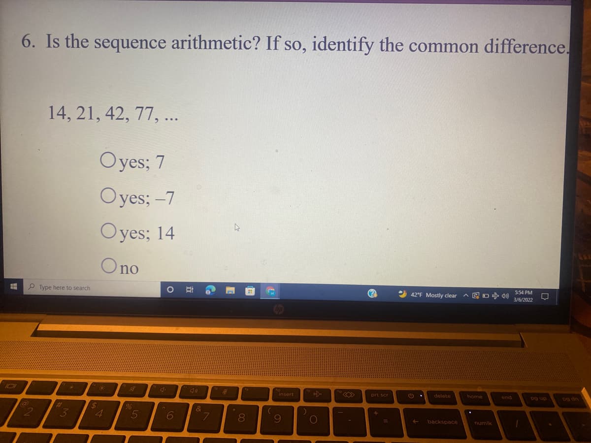 6. Is the sequence arithmetic? If so, identify the common difference.
14, 21, 42, 77, ...
Oyes; 7
Oyes; -7
Oyes; 14
Ono
P Type here to search
5:54 PM
42°F Mostly clear ^ E o + »)
3/6/2022
I01
insert
prt scr
delete
dn 6d
Dg dn
home
end
3y
4
80
09
backspace
%3D
numlk
