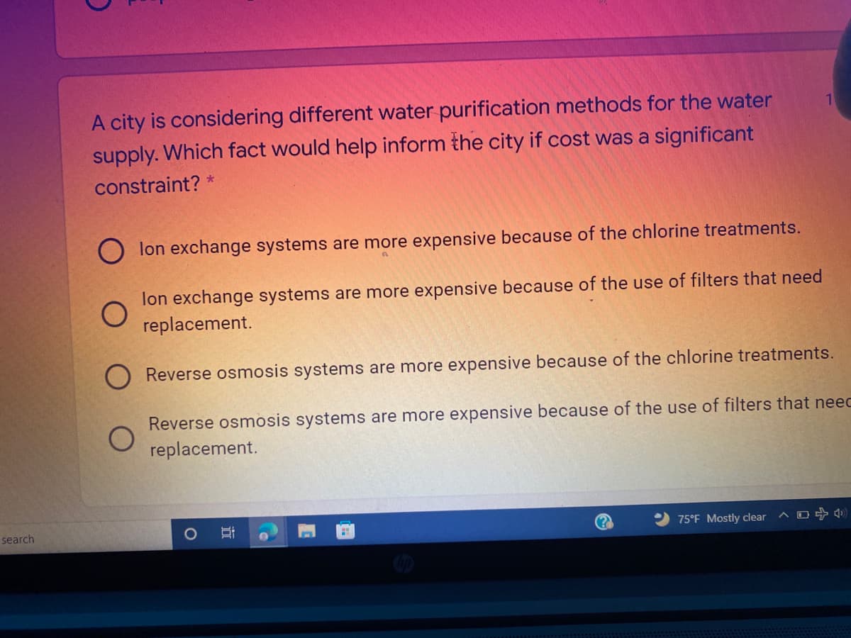 A city is considering different water purification methods for the water
supply. Which fact would help inform the city if cost was a significant
constraint? *
lon exchange systems are more expensive because of the chlorine treatments.
lon exchange systems are more expensive because of the use of filters that need
replacement.
Reverse osmosis systems are more expensive because of the chlorine treatments.
Reverse osmosis systems are more expensive because of the use of filters that neec
replacement.
search
75°F Mostly clear
