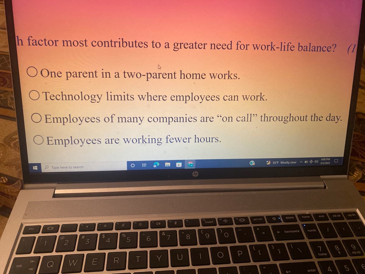 h factor most contributes to a greater need for work-life balance? (1
O One parent in a two-parent home works.
O Technology limits where employees can work.
O Employees of many companies are "on call" throughout the day.
O Employees are working fewer hours.
P Type here to search
2 55°F Mostly clear
a D d0
6:08 PM
3/5/2022
fa
ho
insert
delete
IOI
home
end
Dg up
Dg dn
esc
prt scr
#3
%24
4
%
5.
7
backspace
numlk
8.
%3D
{
8.
W
E
T
Y
tab
home
Dg up
45
enter
