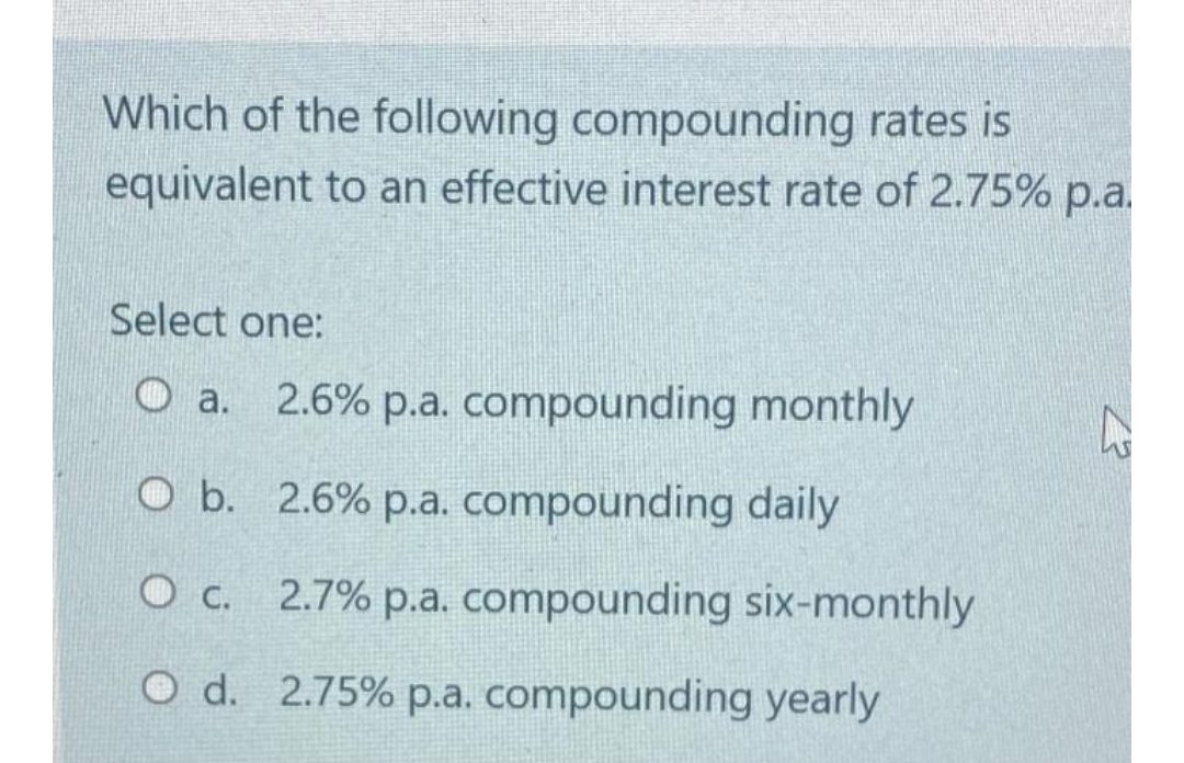 Which of the following compounding rates is
equivalent to an effective interest rate of 2.75% p.a.
Select one:
a. 2.6% p.a. compounding monthly
O b. 2.6% p.a. compounding daily
O c.
O d. 2.75% p.a. compounding yearly
2.7% p.a. compounding six-monthly
23