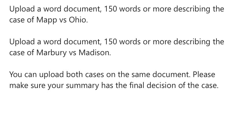 Upload a word document, 150 words or more describing the
case of Mapp vs Ohio.
Upload a word document, 150 words or more describing the
case of Marbury vs Madison.
You can upload both cases on the same document. Please
make sure your summary has the final decision of the case.
