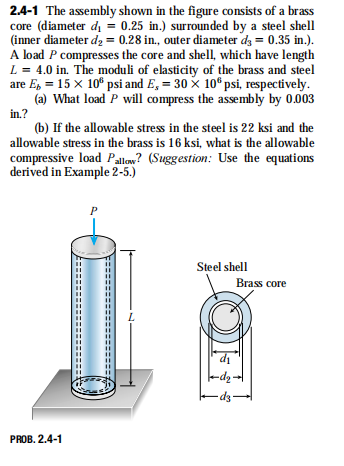 2.4-1 The assembly shown in the figure consists of a brass
core (diameter di = 0.25 in.) surrounded by a steel shell
(inner diameter dz = 0.28 in., outer diameter dz = 0.35 in.).
A load P compresses the core and shell, which have length
L = 4.0 in. The moduli of elasticity of the brass and steel
are E, = 15 x 10° psi and E, = 30 x 10°psi, respectively.
(a) What load P will compress the assembly by 0.003
in.?
(b) If the allowable stress in the steel is 22 ksi and the
allowable stress in the brass is 16 ksi, what is the allowable
compressive load Pallow? (Suggestion: Use the equations
derived in Example 2-5.)
Steel shell
Brass core
di
-ds
PROB. 2.4-1
