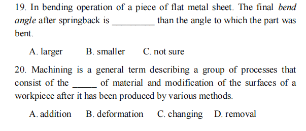 19. In bending operation of a piece of flat metal sheet. The final bend
angle after springback is
than the angle to which the part was
bent.
A. larger
B. smaller
C. not sure
20. Machining is a general term describing a group of processes that
consist of the
_ of material and modification of the surfaces of a
workpiece after it has been produced by various methods.
A. addition
B. deformation
C. changing
D. removal
