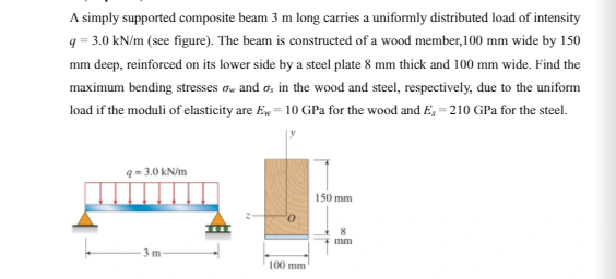 A simply supported composite beam 3 m long carries a uniformly distributed load of intensity
q = 3.0 kN/m (see figure). The beam is constructed of a wood member, 100 mm wide by 150
mm deep, reinforced on its lower side by a steel plate 8 mm thick and 100 mm wide. Find the
maximum bending stresses a, and a, in the wood and steel, respectively, đue to the uniform
load if the moduli of elasticity are E, = 10 GPa for the wood and E, = 210 GPa for the steel.
9=-3.0 kN/m
150 mm
mm
100 mm
