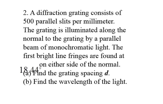 2. A diffraction grating consists of
500 parallel slits per
The grating is illuminated along the
normal to the grating by a parallel
beam of monochromatic light. The
first bright line fringes are found at
on either side of the normal.
laFind the grating spacing d.
(b) Find the wavelength of the light.
millimeter.
