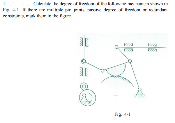 1.
Calculate the degree of freedom of the following mechanism shown in
Fig. 4-1. If there are multiple pin joints, passive degree of freedom or redundant
constraints, mark them in the figure.
Fig. 4-1
