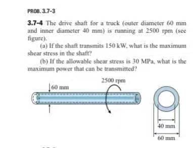 PROB. 3.7-3
3.7-4 The drive shaft for a truck (outer diameter 60 mm
and inner diameter 40 mm) is running at 2500 rpm (see
figure).
(a) If the shaft transmits 150 kW. what is the maximum
shear stress in the shaft?
(b) If the allowable shear stress is 30 MPa, what is the
maximum power that can be transmitted?
2500 rpm
60 mm
40 mm
60 mm
