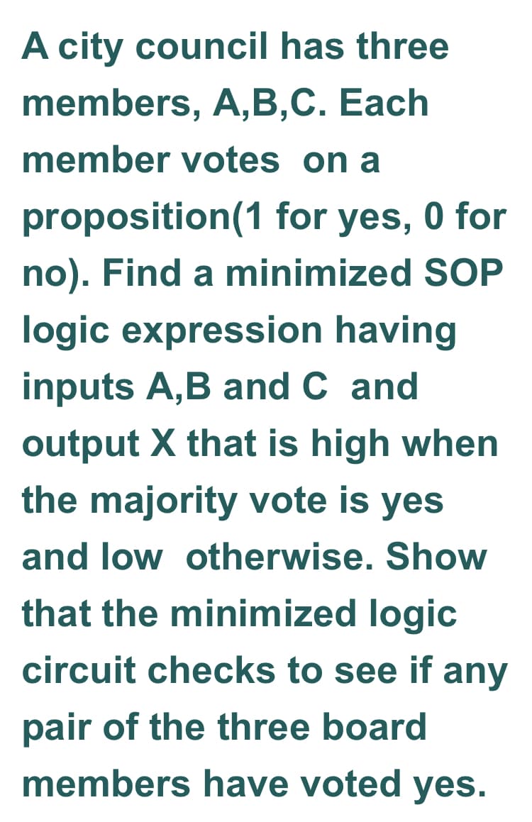 A city council has three
members, A,B,C. Each
member votes on a
proposition(1 for yes, 0 for
no). Find a minimized SOP
logic expression having
inputs A,B and C and
output X that is high when
the majority vote is yes
and low otherwise. Show
that the minimized logic
circuit checks to see if any
pair of the three board
members have voted yes.
