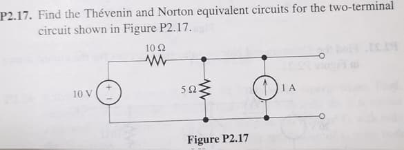 P2.17. Find the Thévenin and Norton equivalent circuits for the two-terminal
circuit shown in Figure P2.17.
10 Ω
10 V
5Ω
1 A
Figure P2.17
