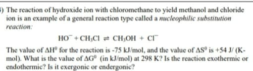 ) The reaction of hydroxide ion with chloromethane to yield methanol and chloride
ion is an example of a general reaction type called a nucleophilic substitution
reaction:
HO¯ + CH;CI = CH;OH + CI¯
The value of AHº for the reaction is -75 kJ/mol, and the value of ASº is +54 J/ (K-
mol). What is the value of AG° (in kJ/mol) at 298 K? Is the reaction exothermic or
endothermic? Is it exergonic or endergonic?
