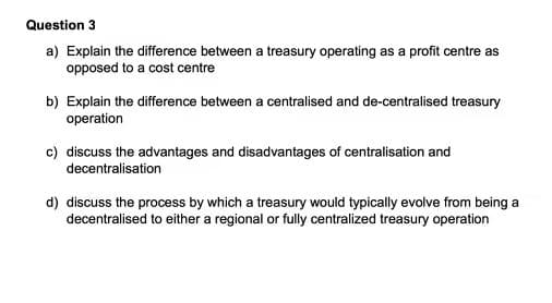 Question 3
a) Explain the difference between a treasury operating as a profit centre as
opposed to a cost centre
b) Explain the difference between a centralised and de-centralised treasury
operation
c) discuss the advantages and disadvantages of centralisation and
decentralisation
d) discuss the process by which a treasury would typically evolve from being a
decentralised to either a regional or fully centralized treasury operation