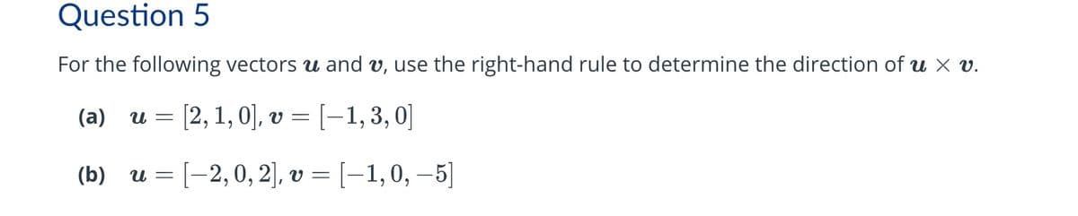 Question 5
For the following vectors u and v, use the right-hand rule to determine the direction of u × v.
1,0],
(a)
u = [2, 1, 0], v = [−1, 3,0]
(b)
u = [−2, 0, 2], v = [−1, 0, −5]