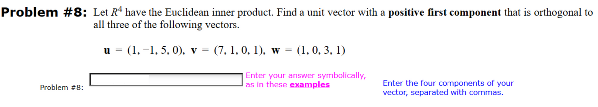 Problem #8: Let Rª have the Euclidean inner product. Find a unit vector with a positive first component that is orthogonal to
all three of the following vectors.
u = (1, −1, 5, 0), v = (7, 1, 0, 1), w = (1, 0, 3, 1)
Enter your answer symbolically,
as in these examples
Problem #8:
Enter the four components of your
vector, separated with commas.