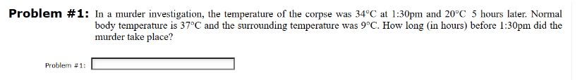 Problem #1: In a murder investigation, the temperature of the corpse was 34°C at 1:30pm and 20°C 5 hours later. Normal
body temperature is 37°C and the surrounding temperature was 9°C. How long (in hours) before 1:30pm did the
murder take place?
Problem #1: