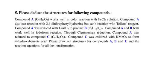 5. Please deduce the structures for following compounds.
Compound A (C₂H₁002) works well in color reaction with FeCl3 solution. Compound A
also can reaction with 2,4-dinitrophenylhydrozine but can't reaction with Tollens' reagent.
Compound A was reduced with LiAlH, to product B (C₂H₁2O₂). Compound A and B both
work well in iodoform reaction. Through Clemmensen reduction, Compound A was
reduced to compound C (CH1202): Compound C was oxidized with KMnO, to form
4-hydroxybenzoic acid. Please draw out structures for compounds A, B and C and the
reaction equations for all the transformation.
