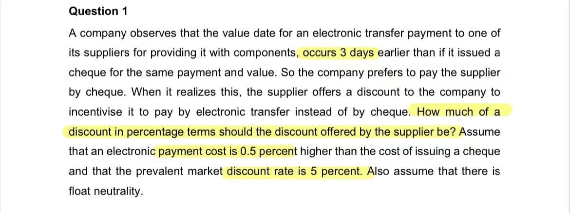 Question 1
A company observes that the value date for an electronic transfer payment to one of
its suppliers for providing it with components, occurs 3 days earlier than if it issued a
cheque for the same payment and value. So the company prefers to pay the supplier
by cheque. When it realizes this, the supplier offers a discount to the company to
incentivise it to pay by electronic transfer instead of by cheque. How much of a
discount in percentage terms should the discount offered by the supplier be? Assume
that an electronic payment cost is 0.5 percent higher than the cost of issuing a cheque
and that the prevalent market discount rate is 5 percent. Also assume that there is
float neutrality.