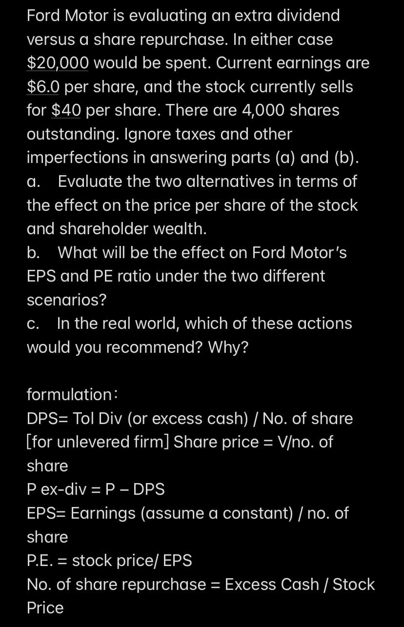 Ford Motor is evaluating an extra dividend
versus a share repurchase. In either case
$20,000 would be spent. Current earnings are
$6.0 per share, and the stock currently sells
for $40 per share. There are 4,000 shares
outstanding. Ignore taxes and other
imperfections in answering parts (a) and (b).
Evaluate the two alternatives in terms of
the effect on the price per share of the stock
and shareholder wealth.
a.
b. What will be the effect on Ford Motor's
EPS and PE ratio under the two different
scenarios?
C. In the real world, which of these actions
would you recommend? Why?
formulation:
DPS= Tol Div (or excess cash) / No. of share
[for unlevered firm] Share price = V/no. of
share
P ex-div = P - DPS
EPS= Earnings (assume a constant) / no. of
share
P.E. = stock price/ EPS
No. of share repurchase = Excess Cash / Stock
Price