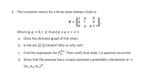3. The transition matrix for a three-state Markov chain is
E
10 0
9 r
lo q p+1
P =
J
Where p, q > 0, r ≥ 0 and p + q + r = 1
a. Draw the directed graph of the chain.
b. Is the set {2,3} closed? Why or why not?
c. Find the expression for P). Then verify that state 1 is positive recurrent.
d. Show that the process has a unique stationary probability distribution =
(1₁, 1₂, 13).