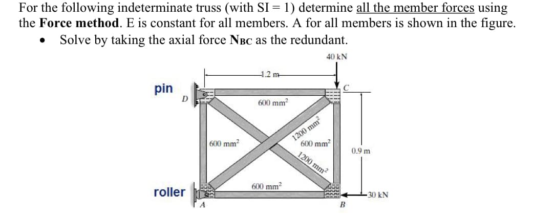For the following indeterminate truss (with SI = 1) determine all the member forces using
the Force method. E is constant for all members. A for all members is shown in the figure.
Solve by taking the axial force NBC as the redundant.
40 kN
●
pin
roller
600 mm²
1.2 m
600 mm²
600 mm²
1200 mm²
600 mm²
1200 mm²
B
0.9 m
30 kN
