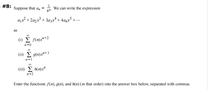 #8:
Suppose that an
8n
a₁x² + 2a₂x² + 3a3x4 + 4a4x5 +...
as
00
(i) f(n)x+2
n=0
00
(ii) Σ g(n)x+1
n=1
We can write the expression
(iii) ➤ h(n)x"
n=2
Enter the functions f(n), g(n), and h(n) (in that order) into the answer box below, separated with commas.