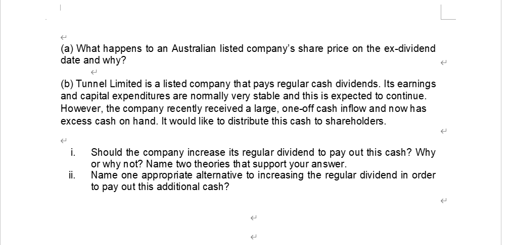 (a) What happens to an Australian listed company's share price on the ex-dividend
date and why?
(b) Tunnel Limited is a listed company that pays regular cash dividends. Its earnings
and capital expenditures are normally very stable and this is expected to continue.
However, the company recently received a large, one-off cash inflow and now has
excess cash on hand. It would like to distribute this cash to shareholders.
i. Should the company increase its regular dividend to pay out this cash? Why
or why not? Name two theories that support your answer.
Name one appropriate alternative to increasing the regular dividend in order
to pay out this additional cash?
ii.
←