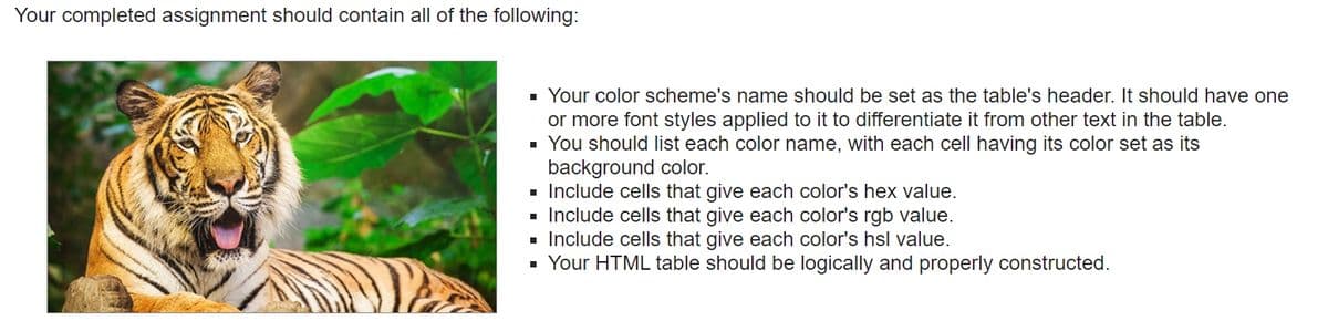 Your completed assignment should contain all of the following:
■ Your color scheme's name should be set as the table's header. It should have one
or more font styles applied to it to differentiate it from other text in the table.
▪ You should list each color name, with each cell having its color set as its
background color.
■ Include cells that give each color's hex value.
■ Include cells that give each color's rgb value.
▪ Include cells that give each color's hsl value.
▪ Your HTML table should be logically and properly constructed.
