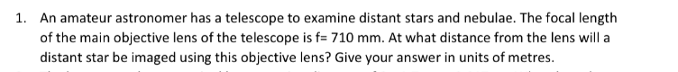 1. An amateur astronomer has a telescope to examine distant stars and nebulae. The focal length
of the main objective lens of the telescope is f= 710 mm. At what distance from the lens will a
distant star be imaged using this objective lens? Give your answer in units of metres.