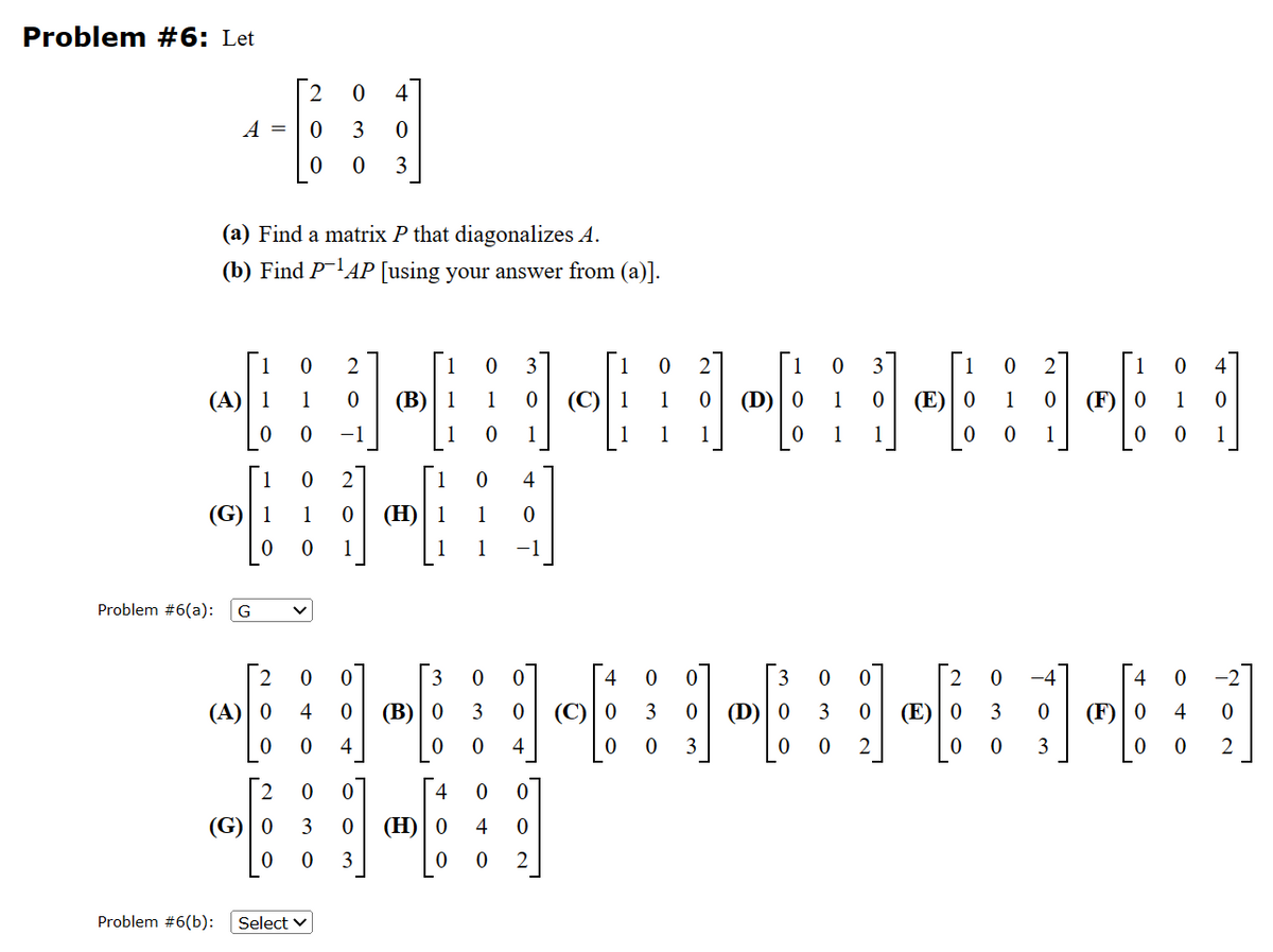 Problem #6: Let
A =
Problem #6(a):
(G) 1
0
(a) Find a matrix P that diagonalizes A.
(b) Find P¹AP [using your answer from (a)].
1 0 2
(A) 1 1 0
0 0 -1
G
2
(A) 0
0
0 4
0
0 3
0 3
0
(G) 0
0
Problem #6(b): Select
0 2
1
0
0 (H) 1
1
2 0 0
(B)
0 0
4 0 (B) 0
0 4
'。
0
3
0 0
0 3
1 0 (C) | 1
0
1
0
1
1
3 0 (H) 0
0 3
0
4 0
4
0
−1
O
0
4
's
0
4 0
0
2
4
(C) 0
0
0
1
1
2
'No
0
3
0
0 3
0
1
(D) 0
0
(D)
。 w'
1
1
0 3
0
0
3
16:
0 (E)
3 0 0
0 (E) 0
2
OWO
3
0 -4
0 0
N₁
0
1
1-4
(F) 0
0
0 (F) 0
3
0
OTO
0
DAO
0
0
1
0
2