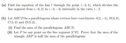 (a) Find the equation of the line through the point (-3,4), which divides the
line segment from (-6, 2) to (-3,-4) internally in the ratio 1 : 2.
(b) Let ABCD be a parallelogram whose vertices have coordinates A(2, -1), B(4,0),
C(5,3) and D(3,2).
(i) Find the area of the parallelogram ABCD.
(ii) Let P be any point on the line segment [CD]. Prove that the area of the
triangle ABP is half the area of the parallelogram.