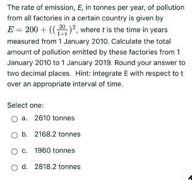 The rate of emission, E, in tonnes per year, of pollution
from all factories in a certain country is given by
E = 200 + ((30)², where t is the time in years
measured from 1 January 2010. Calculate the total
amount of pollution emitted by these factories from 1
January 2010 to 1 January 2019. Round your answer to
two decimal places. Hint: integrate E with respect to t
over an appropriate interval of time.
Select one:
a. 2610 tonnes
O b. 2168.2 tonnes
O c. 1960 tonnes
O d. 2818.2 tonnes