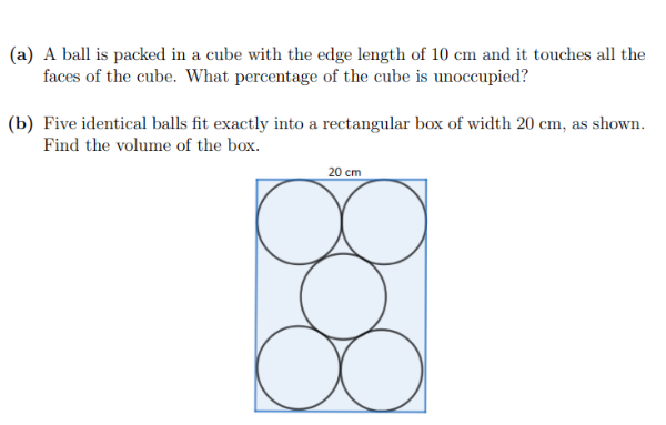 (a) A ball is packed in a cube with the edge length of 10 cm and it touches all the
faces of the cube. What percentage of the cube is unoccupied?
(b) Five identical balls fit exactly into a rectangular box of width 20 cm, as shown.
Find the volume of the box.
808
20 cm