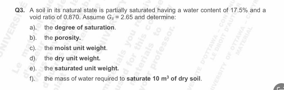 Q3. A soil in its natural state is partially saturated having a water content of 17.5% and a
void ratio of 0.870. Assume Gs = 2.65 and determine:
NIVERSI
a).
b).
the degree of saturation.
the porosity.
the moist unit weight.
the dry unit weight.
the saturated unit weight.
ials you
d for this co
aterials to
r professor.
the mass of water required to saturate 10 m³ of dry soil.
TÉ D'OTTAWA - CON
LE DROIT D'AUTE
MATERIAL
IVERSITY OF OTTAWA - C