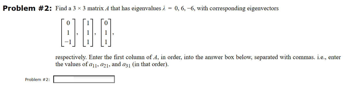 Problem #2: Find a 3 × 3 matrix A that has eigenvalues λ = 0, 6, −6, with corresponding eigenvectors
000
Problem #2:
respectively. Enter the first column of A, in order, into the answer box below, separated with commas. i.e., enter
the values of a11, a21, and a31 (in that order).