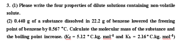 3. (1) Please write the four properties of dilute solutions containing non-volatile
solute.
(2) 0.440 g of a substance dissolved in 22.2 g of benzene lowered the freezing
point of benzene by 0.567 °C. Calculate the molecular mass of the substance and
the boiling point increase. (K₁= 5.12 °C.kg. mol-¹ and K₁ = 2.16° C.kg. mol-¹)