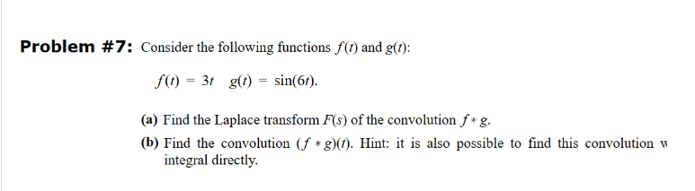 Problem #7: Consider the following functions f(t) and g(t):
f(t) =3t g(t)=sin(67).
(a) Find the Laplace transform F(s) of the convolution f* g.
(b) Find the convolution (f*g)(t). Hint: it is also possible to find this convolution w
integral directly.