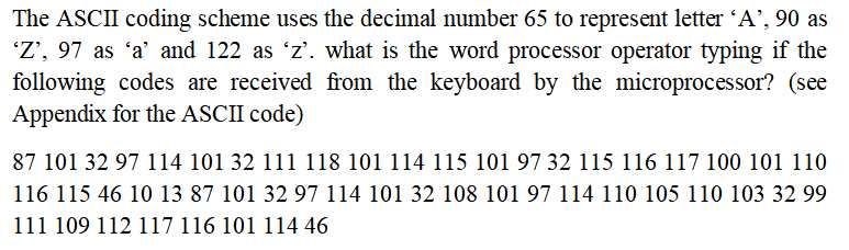 The ASCII coding scheme uses the decimal number 65 to represent letter 'A', 90 as
'Z', 97 as 'a' and 122 as 'z'. what is the word processor operator typing if the
following codes are received from the keyboard by the microprocessor? (see
Appendix for the ASCII code)
87 101 32 97 114 101 32 111 118 101 114 115 101 97 32 115 116 117 100 101 110
116 115 46 10 13 87 101 32 97 114 101 32 108 101 97 114 110 105 110 103 32 99
111 109 112 117 116 101 114 46
