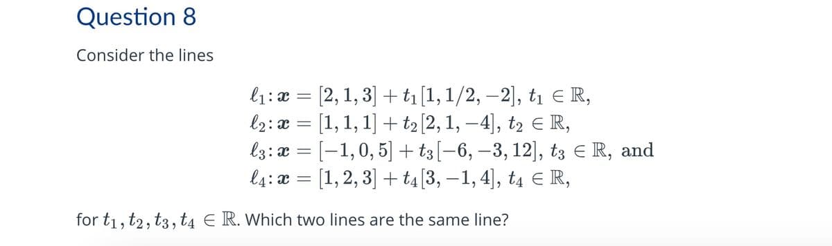 Question 8
Consider the lines
=
l1 x [2, 1, 3] + t₁ [1, 1/2, -2], t₁ = R,
l2: x = [1, 1, 1] + t₂ [2, 1, −4], t₂ € R,
l3: x = [−1,0,5] + t3 [−6, −3, 12], tз Є R, and
l4: x = [1, 2, 3] + t4 [3, −1, 4], t4 ЄR,
for t1, t2, t3, t4 E R. Which two lines are the same line?