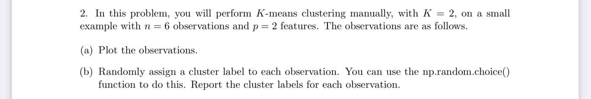 2. In this problem, you will perform K-means clustering manually, with K = 2, on a small
example with n = 6 observations and p = 2 features. The observations are as follows.
(a) Plot the observations.
(b) Randomly assign a cluster label to each observation. You can use the np.random.choice()
function to do this. Report the cluster labels for each observation.