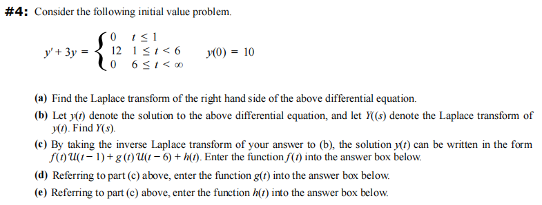 #4: Consider the following initial value problem.
0
1 ≤1
12
1 ≤ 1 < 6
0
6 ≤ 1< 00
y' + 3y =
y(0) = 10
(a) Find the Laplace transform of the right hand side of the above differential equation.
(b) Let y(t) denote the solution to the above differential equation, and let Y((s) denote the Laplace transform of
y(1). Find y(s).
(c) By taking the inverse Laplace transform of your answer to (b), the solution y(t) can be written in the form
f(t) U(t-1)+ g (t)U(t - 6) +h(t). Enter the function f(t) into the answer box below.
(d) Referring to part (c) above, enter the function g(t) into the answer box below.
(e) Referring to part (c) above, enter the function h(t) into the answer box below.