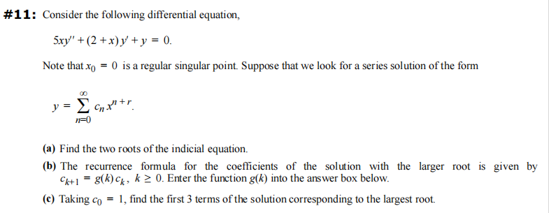 #11: Consider the following differential equation,
5xy' +(2+x) y + y = 0.
Note that x = 0 is a regular singular point. Suppose that we look for a series solution of the form
y = Σ
n=0
Cnxn+r
(a) Find the two roots of the indicial equation.
(b) The recurrence formula for the coefficients of the solution with the larger root is given by
Ck+ 1 = g(k) ck, k ≥ 0. Enter the function g(k) into the answer box below.
(c) Taking co
=
1, find the first 3 terms of the solution corresponding to the largest root.